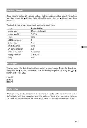 Page 4443
E
 Reset to default
If you wish to restore all camera settings to their original status, select this option
and then press the 
 button. Select [Yes] by using the /  button and then
press OK.
The table below shows the default setting for each item.
Item Description
Image size 2048x1536 pixels
Image quality Fine
Flash Auto
LCD brightness 0
Quick view On
White balance Auto
EV compensation 0.0
Slide show delay 3 seconds
Auto power off 3 minutes
Beep On
 Date type
You can select the date type that is...