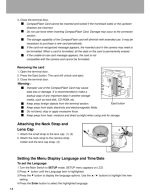 Page 15Downloaded from www.Manualslib.com manuals search engine 14
4. Close the terminal door.
CompactFlash Card cannot be inserted and locked if the front/back sides or the up/down
direction are incorrect.
Do not use force when inserting CompactFlash Card. Damage may occur to the connector
section.
The storage capability of the CompactFlash card will diminish with extended use. It may be
necessary to purchase a new card periodically.
If the card-not-recognized message appears, the inserted card in the camera...