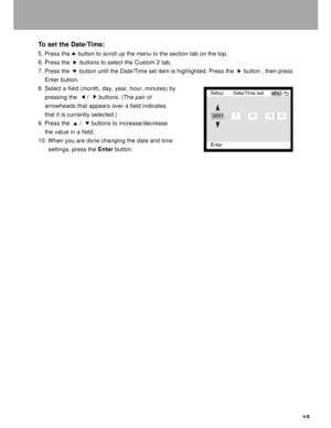 Page 16Downloaded from www.Manualslib.com manuals search engine 15 To set the Date/Time:
5. Press the     button to scroll up the menu to the section tab on the top.
6. Press the      buttons to select the Custom 2 tab.
7. Press the      button until the Date/Time set item is highlighted. Press the      button , then press
    Enter button.
8. Select a field (month, day, year, hour, minutes) by
    pressing the      /      buttons. (The pair of
    arrowheads that appears over a field indicates
    that it is...
