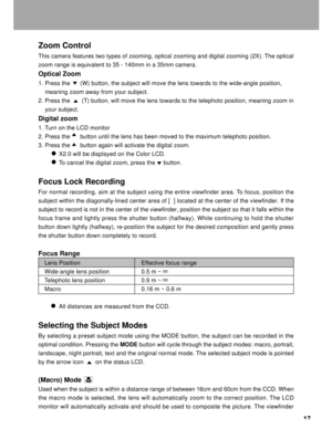 Page 18Downloaded from www.Manualslib.com manuals search engine 17
Zoom Control
This camera features two types of zooming, optical zooming and digital zooming (2X). The optical
zoom range is equivalent to 35 - 140mm in a 35mm camera.
Optical Zoom
1. Press the      (W) button, the subject will move the lens towards to the wide-angle position,
    meaning zoom away from your subject.
2. Press the       (T) button, will move the lens towards to the telephoto position, meaning zoom in
    your subject.
Digital...