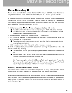 Page 24Downloaded from www.Manualslib.com manuals search engine 23
Movie Recording
Movies can be recorded with this camera. The motion JPEG image is 320 X 240 pixels. The effective
image area is 304x240 pixels. The maximum recording time for a movie is up to 60 seconds.
In movie recording, some functions can be used, some are fixed, and some are disabled. Exposure
compensation and macro mode can be used. The focus mode is set to auto focus. The exposure
mode is set to program; camera sensitivity and white...