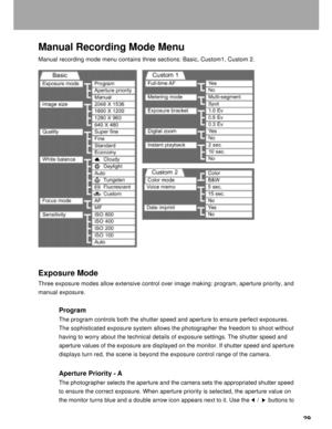 Page 30Downloaded from www.Manualslib.com manuals search engine 29
Manual Recording Mode Menu
Manual recording mode menu contains three sections: Basic, Custom1, Custom 2.
Exposure Mode
Three exposure modes allow extensive control over image making: program, aperture priority, and
manual exposure.
Program
The program controls both the shutter speed and aperture to ensure perfect exposures.
The sophisticated exposure system allows the photographer the freedom to shoot without
having to worry about the technical...