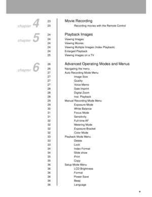 Page 8Downloaded from www.Manualslib.com manuals search engine 7
23Movie Recording
23 Recording movies with the Remote Control
24
Playback Images
24 Viewing Images
24 Viewing Movies
24 Viewing Multiple Images (Index Playback)
24 Enlarged Playback
25 Viewing Images on a TV
26
Advanced Operating Modes and Menus
26 Navigating the menu
27 Auto Recording Mode Menu
27 Image Size
27 Quality
27 Voice Memo
28 Date Imprint
28 Digital Zoom
28 Inst. Playback
29 Manual Recording Mode Menu
29 Exposure Mode
30 White Balance...