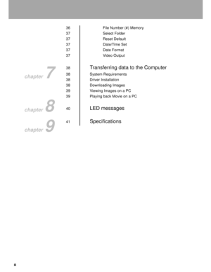Page 9Downloaded from www.Manualslib.com manuals search engine 8
36 File Number (#) Memory
37 Select Folder
37 Reset Default
37 Date/Time Set
37 Date Format
37 Video Output
38
Transferring data to the Computer
38 System Requirements
38 Driver Installation
38 Downloading Images
39 Viewing Images on a PC
39 Playing back Movie on a PC
40
LED messages
41Specifications
chapter 7
chapter 8
chapter 9  