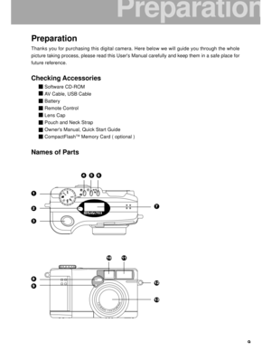 Page 10Downloaded from www.Manualslib.com manuals search engine 9
Preparation
Thanks you for purchasing this digital camera. Here below we will guide \
you through the whole
picture taking process, please read this Users Manual carefully and kee\
p them in a safe place for
future reference.
Checking Accessories
Software CD-ROM
AV Cable, USB Cable
Battery
Remote Control
Lens Cap
Pouch and Neck Strap
Owners Manual, Quick Start Guide
CompactFlash
TM Memory Card ( optional )
Names of Parts
1
2
3
45
7
6
8
9
1011
12...