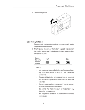 Page 11Downloaded from www.Manualslib.com manuals search engine Preparing to Take Pictures
7 5. Close battery cover.
Low Battery Indicator
1. Please check the batteries you insert so that you will not be
caught with dead batteries.
2. The following shows how the battery capacity indicator on
the monitor screen and the indicator display changes as bat-
tery power is used.
Battery
Capacity
Monitor
ScreenHigh Low
NOTE:
·Never use manganese batteries, as they cannot sup-
ply sufficient power to support the...