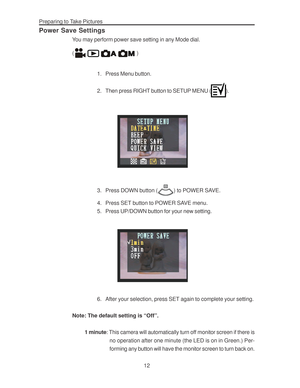 Page 16Downloaded from www.Manualslib.com manuals search engine Preparing to Take Pictures
12
Power Save Settings
You may perform power save setting in any Mode dial.
(
 )
1. Press Menu button.
2. Then press RIGHT button to SETUP MENU (
).
3. Press DOWN button () to POWER SAVE.
4. Press SET button to POWER SAVE menu.
5. Press UP/DOWN button for your new setting.
6. After your selection, press SET again to complete your setting.
Note: The default setting is “Off”.
1 minute: This camera will automatically turn...