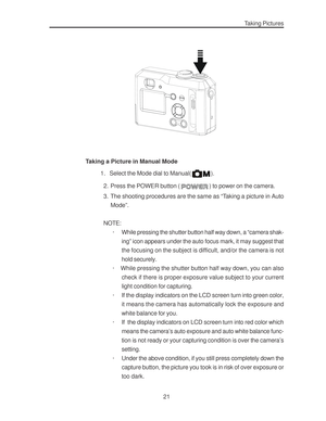 Page 25Downloaded from www.Manualslib.com manuals search engine 21
Taking Pictures
Taking a Picture in Manual Mode
          1. Select the Mode dial to Manual(
).
2. Press the POWER button (
) to power on the camera.
3. The shooting procedures are the same as “Taking a picture in Auto
Mode”.
NOTE:
· While pressing the shutter button half way down, a “camera shak-
ing” icon appears under the auto focus mark, it may suggest that
the focusing on the subject is difficult, and/or the camera is not
hold securely.
·...