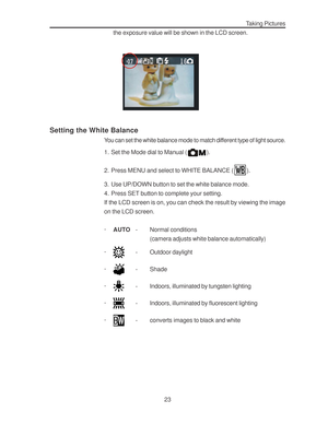 Page 27Downloaded from www.Manualslib.com manuals search engine 23
Taking Pictures
the exposure value will be shown in the LCD screen.
Setting the White Balance
You can set the white balance mode to match different type of light source.
1. Set the Mode dial to Manual (
).
2. Press MENU and select to WHITE BALANCE (
).
3. Use UP/DOWN button to set the white balance mode.
4. Press SET button to complete your setting.
If the LCD screen is on, you can check the result by viewing the image
on the LCD screen.
·AUTO-...