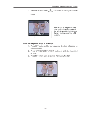 Page 37Downloaded from www.Manualslib.com manuals search engine Reviewing Your Pictures and Videos
33 3. Press the DOWN button (
) to zoom backs the original full sized
image
If an image is magnified, the
ratio indicator will display on 
t he l e ft d own s i de (n e xt t o th e 
Battery Indicator) of the LCD 
screen.
Slide the magnified image in four ways.
1. Press SET button and the four-way arrow directors will appear on
the LCD screen.
2. Press UP/DOWN/LEFT/RIGHT buttons to slide the magnified
pictures.
3....