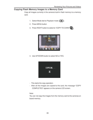 Page 43Downloaded from www.Manualslib.com manuals search engine Reviewing Your Pictures and Videos
39
Copying Flash Memory Images to a Memory Card
Copy all images currently in the camera’s built-in flash memory to a memory
card.
1. Select Mode dial to Playback mode (
).
2. Press MENU button
3. Press RIGHT button to select to “COPY TO CARD”(
).
4. Use UP/DOWN button to select NO or YES.
- This starts the copy operation.
- After all the images are copied to the card, the message “COPY
COMPLETED” appears on the...