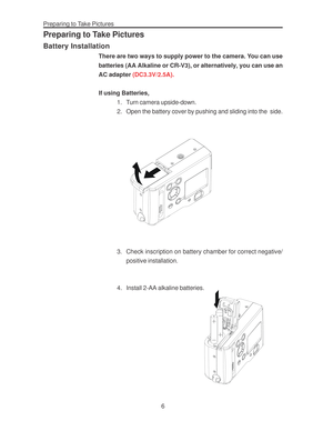 Page 10Downloaded from www.Manualslib.com manuals search engine Preparing to Take Pictures
6
Preparing to Take Pictures
Battery Installation
There are two ways to supply power to the camera. You can use
batteries (AA Alkaline or CR-V3), or alternatively, you can use an
AC adapter (DC3.3V/2.5A).
If using Batteries,
1. Turn camera upside-down.
2. Open the battery cover by pushing and sliding into the  side.
3. Check inscription on battery chamber for correct negative/
positive installation.
4. Install 2-AA...