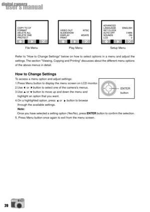 Page 2020
userÕs manual
digital camera
File Menu     Play Menu      Setup Menu
Refer to How to Change Settings below on how to select options in a menu and adjust the
settings. The section Viewing, Copying and Printing discusses about the different menu options
of the above menus in detail.
How to Change Settings
To access a menu option and adjust settings:
1.Press Menu button to display the menu screen on LCD monitor.
2.Use     or     button to select one of the cameras menus.
3.Use     or     button to move...