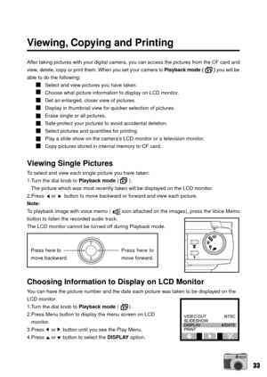 Page 3333
Viewing, Copying and Printing
After taking pictures with your digital camera, you can access the pictures from the CF card and
view, delete, copy or print them. When you set your camera to Playback mode (        ) you will be
able to do the following:
Select and view pictures you have taken.
Choose what picture information to display on LCD monitor.
Get an enlarged, closer view of pictures.
Display in thumbnail view for quicker selection of pictures.
Erase single or all pictures.
Safe-protect your...