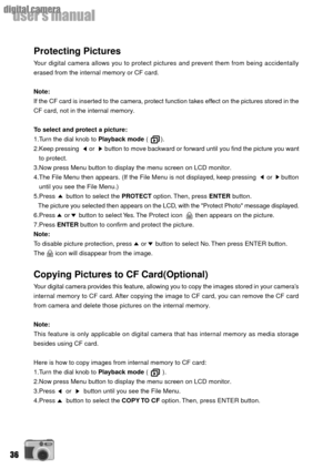Page 3636
userÕs manual
digital camera
Protecting Pictures
Your digital camera allows you to protect pictures and prevent them from being accidentally
erased from the internal memory or CF card.
Note:
If the CF card is inserted to the camera, protect function takes effect on the pictures stored in the
CF card, not in the internal memory.
To select and protect a picture:
1.Turn the dial knob to Playback mode (       ).
2.Keep pressing      or      button to move backward or forward until you find the picture you...
