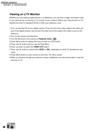 Page 3838
userÕs manual
digital camera
Viewing on a TV Monitor
Whether you are viewing single pictures or a slideshow, you can have a larger and clearer view
of your pictures by connecting a TV monitor to your camera. Before you view pictures on TV,
identify first what TV standard (NTSC or PAL) your television uses.
1.First, connect the TV to your digital camera. Plug one end of the video cable to the video-out
   port of the digital camera, and connect the other end of the cable to the video-in port on the...