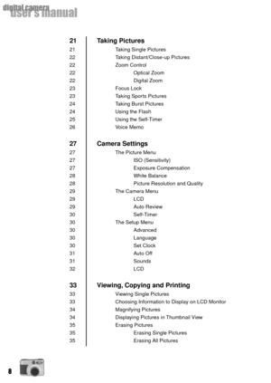 Page 88
userÕs manual
digital camera
Taking Pictures
Taking Single Pictures
Taking Distant/Close-up Pictures
Zoom Control
Optical Zoom
Digital Zoom
Focus Lock
Taking Sports Pictures
Taking Burst Pictures
Using the Flash
Using the Self-Timer
Voice Memo
Camera Settings
The Picture Menu
ISO (Sensitivity)
Exposure Compensation
White Balance
Picture Resolution and Quality
The Camera Menu
LCD
Auto Review
Self-Timer
The Setup Menu
Advanced
Language
Set Clock
Auto Off
Sounds
LCD
Viewing, Copying and Printing
Viewing...
