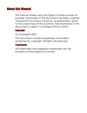 Page 2Downloaded from www.Manualslib.com manuals search engine About this Manual 
This manual makes using the Digital Camera as easy as 
possible. Information in this document has been carefully 
checked for accuracy; however, no guarantee is given 
to the correctness of the contents. The information in this 
document is subject to change without notice. 
Copyright 
(c) Copyright 2003 
This document contains proprietary information 
protected by copyright. All rights are reserved. 
Trademarks 
All trademarks...
