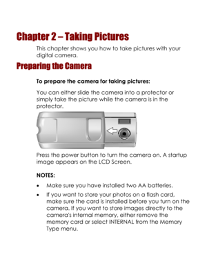 Page 19Downloaded from www.Manualslib.com manuals search engine  
Chapter 2 – Taking Pictures 
This chapter shows you how to take pictures with your 
digital camera. 
Preparing the Camera 
To prepare the camera for taking pictures: 
You can either slide the camera into a protector or 
simply take the picture while the camera is in the 
protector. 
 
Press the power button to turn the camera on. A startup 
image appears on the LCD Screen. 
NOTES: 
• Make sure you have installed two AA batteries. 
• If you want...