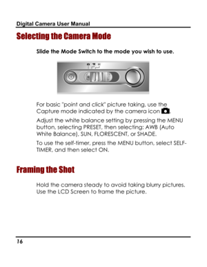 Page 20Downloaded from www.Manualslib.com manuals search engine Digital Camera User Manual 
Selecting the Camera Mode 
Slide the Mode Switch to the mode you wish to use. 
 
For basic point and click picture taking, use the 
Capture mode indicated by the camera icon . 
Adjust the white balance setting by pressing the MENU 
button, selecting PRESET, then selecting: AWB (Auto 
White Balance), SUN, FLORESCENT, or SHADE. 
To use the self-timer, press the MENU button, select SELF-
TIMER, and then select ON....