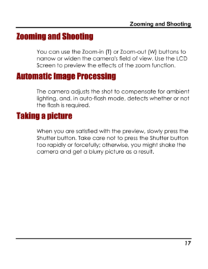 Page 21Downloaded from www.Manualslib.com manuals search engine Zooming and Shooting 
Zooming and Shooting 
You can use the Zoom-in (T) or Zoom-out (W) buttons to 
narrow or widen the cameras field of view. Use the LCD 
Screen to preview the effects of the zoom function. 
Automatic Image Processing 
The camera adjusts the shot to compensate for ambient 
lighting, and, in auto-flash mode, detects whether or not 
the flash is required. 
Taking a picture 
When you are satisfied with the preview, slowly press the...
