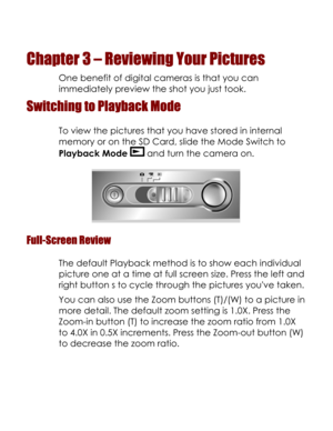 Page 23Downloaded from www.Manualslib.com manuals search engine  
Chapter 3 – Reviewing Your Pictures 
One benefit of digital cameras is that you can 
immediately preview the shot you just took. 
Switching to Playback Mode 
To view the pictures that you have stored in internal 
memory or on the SD Card, slide the Mode Switch to 
Playback Mode  and turn the camera on. 
 
Full-Screen Review 
The default Playback method is to show each individual 
picture one at a time at full screen size. Press the left and...