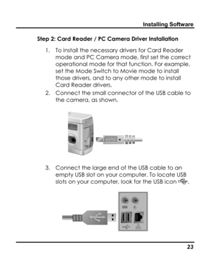 Page 27Downloaded from www.Manualslib.com manuals search engine Installing Software 
Step 2: Card Reader / PC Camera Driver Installation 
1. To install the necessary drivers for Card Reader 
mode and PC Camera mode, first set the correct 
operational mode for that function. For example, 
set the Mode Switch to Movie mode to install 
those drivers, and to any other mode to install 
Card Reader drivers. 
2. Connect the small connector of the USB cable to 
the camera, as shown. 
 
3. Connect the large end of the...