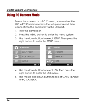 Page 30Downloaded from www.Manualslib.com manuals search engine Digital Camera User Manual 
Using PC Camera Mode 
To use the camera as a PC Camera, you must set the 
USB in PC Camera mode in the setup menu and then 
connect it to the computer via the USB port. 
1. Turn the camera on 
2. Press the MENU button to enter the menu system. 
3. Use the down button to select SETUP. Then press the 
right button to enter the SETUP menu. 
  
4. Use the down button to select USB. Then press the 
right button to enter the...