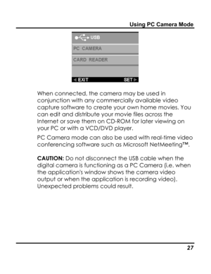 Page 31Downloaded from www.Manualslib.com manuals search engine Using PC Camera Mode 
 
When connected, the camera may be used in 
conjunction with any commercially available video 
capture software to create your own home movies. You 
can edit and distribute your movie files across the 
Internet or save them on CD-ROM for later viewing on 
your PC or with a VCD/DVD player. 
PC Camera mode can also be used with real-time video 
conferencing software such as Microsoft NetMeeting™. 
CAUTION: Do not disconnect the...