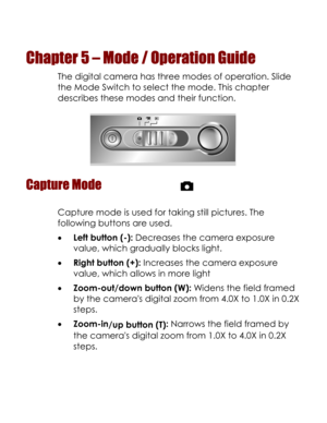 Page 32Downloaded from www.Manualslib.com manuals search engine  
Chapter 5 – Mode / Operation Guide 
The digital camera has three modes of operation. Slide 
the Mode Switch to select the mode. This chapter 
describes these modes and their function. 
 
Capture Mode  
Capture mode is used for taking still pictures. The 
following buttons are used. 
• Left button (-): Decreases the camera exposure 
value, which gradually blocks light.  
• Right button (+): Increases the camera exposure 
value, which allows in...