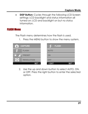 Page 33Downloaded from www.Manualslib.com manuals search engine Capture Mode 
• DISP Button: Cycles through the following LCD Screen 
settings: LCD backlight and status information all 
turned on; LCD and backlight on but no status 
information. 
FLASH Menu 
The Flash menu determines how the flash is used. 
1. Press the MENU button to show the menu system. 
  
2. Use the up and down button to select AUTO, ON, 
or OFF. Press the right button to enter the selected 
option. 
   29   