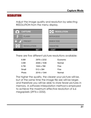 Page 35Downloaded from www.Manualslib.com manuals search engine Capture Mode 
RESOLUTION 
Adjust the image quality and resolution by selecting 
RESOLUTION from the menu display. 
  
There are five different picture resolutions available: 
6.6M 2976 x 2232 Economic 
3.0M 2048 x 1536 Normal 
0.7M 1024 x 768 Fine 
Small 512 x 384 Fine 
Photo 2016 x 1344 Normal 
The higher the quality, the clearer your picture will be, 
but at the same time the image file size will be larger, 
and therefore you will be able to...