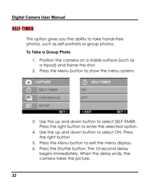 Page 36Downloaded from www.Manualslib.com manuals search engine Digital Camera User Manual 
SELF-TIMER 
This option gives you the ability to take hands-free 
photos, such as self-portraits or group photos. 
To Take a Group Photo 
1. Position the camera on a stable surface (such as 
a tripod) and frame the shot. 
2. Press the Menu button to show the menu system. 
  
3. Use the up and down button to select SELF-TIMER. 
Press the right button to enter the selected option. 
4. Use the up and down button to select...