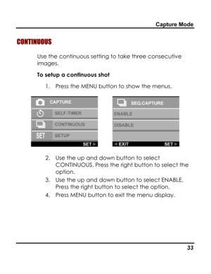 Page 37Downloaded from www.Manualslib.com manuals search engine Capture Mode 
CONTINUOUS 
Use the continuous setting to take three consecutive 
images. 
To setup a continuous shot 
1. Press the MENU button to show the menus. 
  
2. Use the up and down button to select 
CONTINUOUS. Press the right button to select the 
option. 
3. Use the up and down button to select ENABLE. 
Press the right button to select the option. 
4. Press MENU button to exit the menu display. 
 
   33   