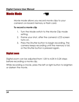 Page 38Downloaded from www.Manualslib.com manuals search engine Digital Camera User Manual 
Movie Mode  
Movie mode allows you record movie clips to your 
cameras on-board memory or flash card. 
To record a movie clip 
1. Turn the Mode switch to the Movie Clip mode 
setting. 
2. Frame your shot, after the cameras LCD screen 
turns on. 
3. Press the Shutter button to begin recording. The 
camera keeps recording until the memory is full, 
or the Shutter button is pressed again. 
Digital zoom 
Digital zoom can be...
