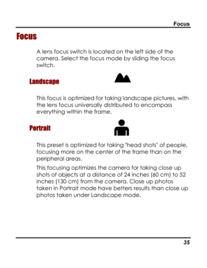 Page 39Downloaded from www.Manualslib.com manuals search engine Focus 
Focus 
A lens focus switch is located on the left side of the 
camera. Select the focus mode by sliding the focus 
switch. 
Landscape  
This focus is optimized for taking landscape pictures, with 
the lens focus universally distributed to encompass 
everything within the frame. 
Portrait  
This preset is optimized for taking head shots of people, 
focusing more on the center of the frame than on the 
peripheral areas. 
This focusing...