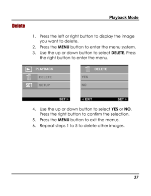 Page 41Downloaded from www.Manualslib.com manuals search engine Playback Mode 
Delete 
1. Press the left or right button to display the image 
you want to delete.  
2. Press the MENU button to enter the menu system. 
3. Use the up or down button to select DELETE. Press 
the right button to enter the menu. 
  
4. Use the up or down button to select YES or NO. 
Press the right button to confirm the selection. 
5. Press the MENU button to exit the menus. 
6. Repeat steps 1 to 5 to delete other images. 
 
   37   