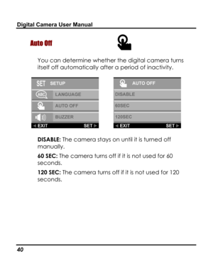 Page 44Downloaded from www.Manualslib.com manuals search engine Digital Camera User Manual 
Auto Off  
You can determine whether the digital camera turns 
itself off automatically after a period of inactivity. 
  
DISABLE: The camera stays on until it is turned off 
manually. 
60 SEC: The camera turns off if it is not used for 60 
seconds. 
120 SEC: The camera turns off if it is not used for 120 
seconds. 
40   