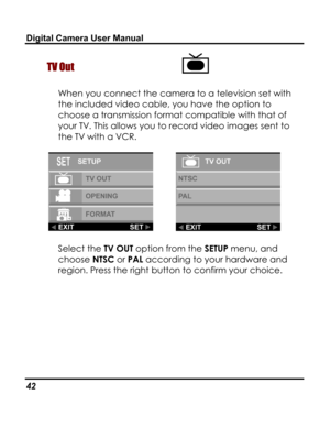 Page 46Downloaded from www.Manualslib.com manuals search engine Digital Camera User Manual 
TV Out  
When you connect the camera to a television set with 
the included video cable, you have the option to 
choose a transmission format compatible with that of 
your TV. This allows you to record video images sent to 
the TV with a VCR.  
  
Select the TV OUT option from the SETUP menu, and 
choose NTSC or PAL according to your hardware and 
region. Press the right button to confirm your choice. 
42   