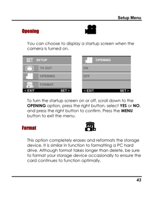 Page 47Downloaded from www.Manualslib.com manuals search engine Setup Menu 
Opening  
You can choose to display a startup screen when the 
camera is turned on. 
     
To turn the startup screen on or off, scroll down to the 
OPENING option, press the right button, select YES or NO, 
and press the right button to confirm. Press the MENU 
button to exit the menu. 
Format  
This option completely erases and reformats the storage 
device. It is similar in function to formatting a PC hard 
drive. Although format...