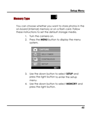 Page 49Downloaded from www.Manualslib.com manuals search engine Setup Menu 
 Memory Type  
You can choose whether you want to store photos in the 
on-board (internal) memory or on a flash card. Follow 
these instructions to set the default storage media. 
1. Turn the camera on. 
2. Press the MENU button to display the menu 
system. 
 
3. Use the down button to select SETUP and 
press the right button to enter the setup 
menu. 
4. Use the down button to select MEMORY and 
press the right button. 
   45   