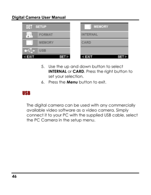 Page 50Downloaded from www.Manualslib.com manuals search engine Digital Camera User Manual 
  
5. Use the up and down button to select 
INTERNAL or CARD. Press the right button to 
set your selection. 
6. Press the Menu button to exit. 
 USB  
The digital camera can be used with any commercially 
available video software as a video camera. Simply 
connect it to your PC with the supplied USB cable, select 
the PC Camera in the setup menu. 
 
46   