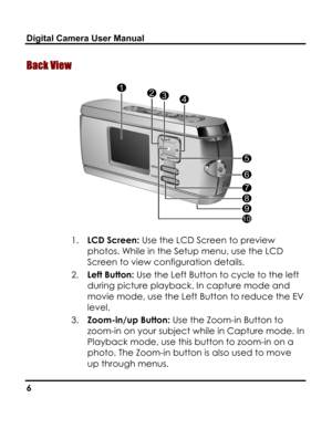 Page 10Downloaded from www.Manualslib.com manuals search engine Digital Camera User Manual 
Back View 
 
1. LCD Screen: Use the LCD Screen to preview 
photos. While in the Setup menu, use the LCD 
Screen to view configuration details. 
2. Left Button: Use the Left Button to cycle to the left 
during picture playback. In capture mode and 
movie mode, use the Left Button to reduce the EV 
level. 
3. Zoom-in/up Button: Use the Zoom-in Button to 
zoom-in on your subject while in Capture mode. In 
Playback mode, use...