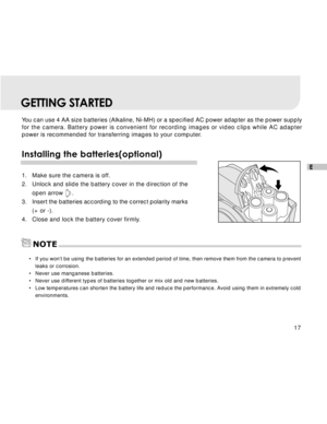Page 18Downloaded from www.Manualslib.com manuals search engine 17
E
GETTING STARTED
You can use 4 AA size batteries (Alkaline, Ni-MH) or a specified AC power adapter as the power supply
for the camera. Battery power is convenient for recording images or video clips while AC adapter
power is recommended for transferring images to your computer.
Installing the batteries(optional)
1. Make sure the camera is off.
2. Unlock and slide the battery cover in the direction of the
open arrow     .
3. Insert the batteries...