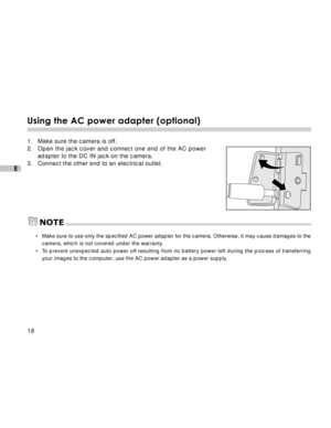 Page 19Downloaded from www.Manualslib.com manuals search engine 18
E
Using the AC power adapter (optional)
1. Make sure the camera is off.
2. Open the jack cover and connect one end of the AC power
adapter to the DC IN jack on the camera.
3. Connect the other end to an electrical outlet.
NOTE
•Make sure to use only the specified AC power adapter for the camera. Otherwise, it may cause damages to the
camera, which is not covered under the warranty.
•To prevent unexpected auto power off resulting from no battery...