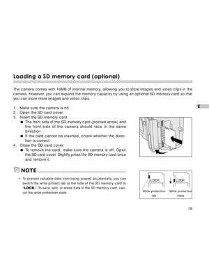 Page 20Downloaded from www.Manualslib.com manuals search engine 19
E
Loading a SD memory card (optional)
The camera comes with 16MB of internal memory, allowing you to store images and video clips in the
camera. However, you can expand the memory capacity by using an optional SD memory card so that
you can store more images and video clips.
1. Make sure the camera is off.
2. Open the SD card cover.
3. Insert the SD memory card.
The front side of the SD memory card (pointed arrow) and
the front side of the...