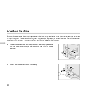 Page 21Downloaded from www.Manualslib.com manuals search engine 20
E
Attaching the strap
The two figures below illustrate how to attach the lens strap and wrist strap. Lens strap with the lens cap
is used to protect the camera lens from any unexpected damages or scratches. And the wrist strap can
be attached to prevent your camera from accidental slipping during use.
1.Thread one end of the lens strap through the strap eyelet and
pull the other end through the loop until the strap is firmly
secured.
2. Attach...
