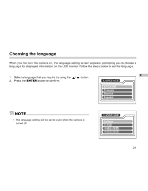 Page 22Downloaded from www.Manualslib.com manuals search engine 21
E
Choosing the language
When you first turn the camera on, the language setting screen appears, prompting you to choose a
language for displayed information on the LCD monitor. Follow the steps below to set the language.
1.Select a language that you require by using the  /   button.
2. Press the ENTER button to confirm.
•The language setting will be saved even when the camera is
turned off.
LANGUAGE
LANGUAGENOTE  