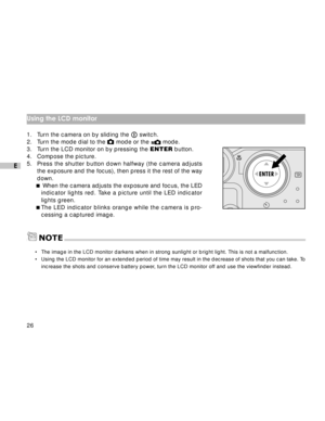 Page 27Downloaded from www.Manualslib.com manuals search engine 26
E
Using the LCD monitor
1. Turn the camera on by sliding the  switch.
2. Turn the mode dial to the  mode or the  mode.
3. Turn the LCD monitor on by pressing the ENTER button.
4. Compose the picture.
5.Press the shutter button down halfway (the camera adjusts
the exposure and the focus), then press it the rest of the way
down.
 When the camera adjusts the exposure and focus, the LED
indicator lights red. Take a picture until the LED indicator...