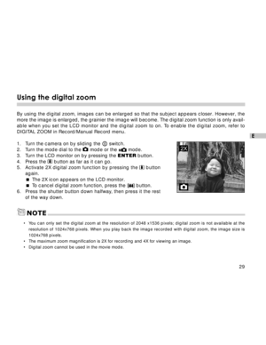 Page 30Downloaded from www.Manualslib.com manuals search engine 29
E
Using the digital zoom
By using the digital zoom, images can be enlarged so that the subject appears closer. However, the
more the image is enlarged, the grainier the image will become. The digital zoom function is only avail-
able when you set the LCD monitor and the digital zoom to on. To enable the digital zoom, refer to
DIGITAL ZOOM in Record/Manual Record menu.
1. Turn the camera on by sliding the 
 switch.
2. Turn the mode dial to the...